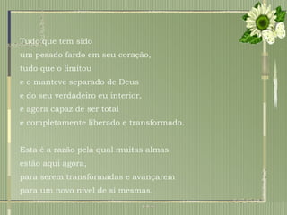 Tudo que tem sido  um pesado fardo em seu coração,  tudo que o limitou  e o manteve separado de Deus  e do seu verdadeiro eu interior,  é agora capaz de ser total  e completamente liberado e transformado.  Esta é a razão pela qual muitas almas  estão aqui agora,  para serem transformadas e avançarem para um novo nível de si mesmas. 