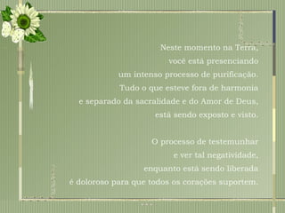 Neste momento na Terra,  você está presenciando  um intenso processo de purificação.  Tudo o que esteve fora de harmonia  e separado da sacralidade e do Amor de Deus,  está sendo exposto e visto.  O processo de testemunhar  e ver tal negatividade,  enquanto está sendo liberada  é doloroso para que todos os corações suportem.  