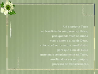 Até a própria Terra  se beneficia da sua presença física,  pois quando você se alinha  com o amor e a luz de Deus,  então você se torna um canal divino  para que a luz de Deus  entre mais completamente na Terra,  auxiliando-a em seu próprio  processo de transformação. 