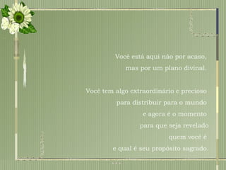 Você está aqui não por acaso,  mas por um plano divinal.  Você tem algo extraordinário e precioso  para distribuir para o mundo  e agora é o momento  para que seja revelado quem você é  e qual é seu propósito sagrado. 