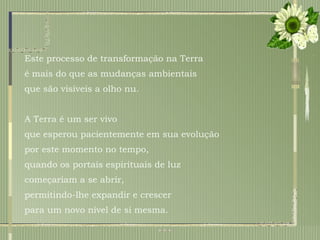 Este processo de transformação na Terra  é mais do que as mudanças ambientais que são visíveis a olho nu.  A Terra é um ser vivo  que esperou pacientemente em sua evolução  por este momento no tempo,  quando os portais espirituais de luz  começariam a se abrir,  permitindo-lhe expandir e crescer  para um novo nível de si mesma.  