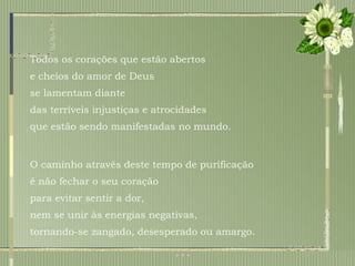 Todos os corações que estão abertos  e cheios do amor de Deus  se lamentam diante  das terríveis injustiças e atrocidades  que estão sendo manifestadas no mundo. O caminho através deste tempo de purificação é não fechar o seu coração  para evitar sentir a dor,  nem se unir às energias negativas,  tornando-se zangado, desesperado ou amargo.  