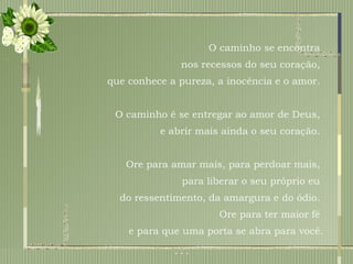 O caminho se encontra  nos recessos do seu coração,  que conhece a pureza, a inocência e o amor.  O caminho é se entregar ao amor de Deus,  e abrir mais ainda o seu coração.  Ore para amar mais, para perdoar mais,  para liberar o seu próprio eu  do ressentimento, da amargura e do ódio.  Ore para ter maior fé  e para que uma porta se abra para você. 