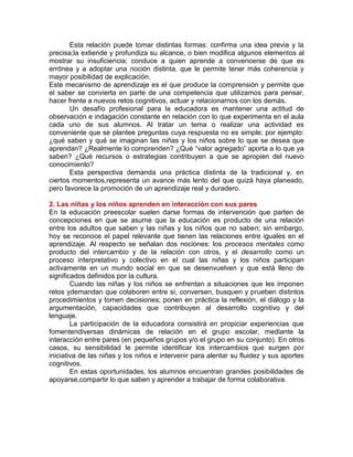 Esta relación puede tomar distintas formas: confirma una idea previa y la
precisa;la extiende y profundiza su alcance, o bien modifica algunos elementos al
mostrar su insuficiencia; conduce a quien aprende a convencerse de que es
errónea y a adoptar una noción distinta, que le permite tener más coherencia y
mayor posibilidad de explicación.
Este mecanismo de aprendizaje es el que produce la comprensión y permite que
el saber se convierta en parte de una competencia que utilizamos para pensar,
hacer frente a nuevos retos cognitivos, actuar y relacionarnos con los demás.
Un desafío profesional para la educadora es mantener una actitud de
observación e indagación constante en relación con lo que experimenta en el aula
cada uno de sus alumnos. Al tratar un tema o realizar una actividad es
conveniente que se plantee preguntas cuya respuesta no es simple; por ejemplo:
¿qué saben y qué se imaginan las niñas y los niños sobre lo que se desea que
aprendan? ¿Realmente lo comprenden? ¿Qué “valor agregado” aporta a lo que ya
saben? ¿Qué recursos o estrategias contribuyen a que se apropien del nuevo
conocimiento?
Esta perspectiva demanda una práctica distinta de la tradicional y, en
ciertos momentos,representa un avance más lento del que quizá haya planeado,
pero favorece la promoción de un aprendizaje real y duradero.
2. Las niñas y los niños aprenden en interacción con sus pares
En la educación preescolar suelen darse formas de intervención que parten de
concepciones en que se asume que la educación es producto de una relación
entre los adultos que saben y las niñas y los niños que no saben; sin embargo,
hoy se reconoce el papel relevante que tienen las relaciones entre iguales en el
aprendizaje. Al respecto se señalan dos nociones: los procesos mentales como
producto del intercambio y de la relación con otros, y el desarrollo como un
proceso interpretativo y colectivo en el cual las niñas y los niños participan
activamente en un mundo social en que se desenvuelven y que está lleno de
significados definidos por la cultura.
Cuando las niñas y los niños se enfrentan a situaciones que les imponen
retos ydemandan que colaboren entre sí, conversen, busquen y prueben distintos
procedimientos y tomen decisiones; ponen en práctica la reflexión, el diálogo y la
argumentación, capacidades que contribuyen al desarrollo cognitivo y del
lenguaje.
La participación de la educadora consistirá en propiciar experiencias que
fomentendiversas dinámicas de relación en el grupo escolar, mediante la
interacción entre pares (en pequeños grupos y/o el grupo en su conjunto). En otros
casos, su sensibilidad le permite identificar los intercambios que surgen por
iniciativa de las niñas y los niños e intervenir para alentar su fluidez y sus aportes
cognitivos.
En estas oportunidades, los alumnos encuentran grandes posibilidades de
apoyarse,compartir lo que saben y aprender a trabajar de forma colaborativa.

 