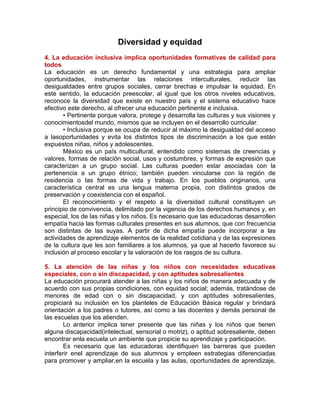 Diversidad y equidad
4. La educación inclusiva implica oportunidades formativas de calidad para
todos
La educación es un derecho fundamental y una estrategia para ampliar
oportunidades, instrumentar las relaciones interculturales, reducir las
desigualdades entre grupos sociales, cerrar brechas e impulsar la equidad. En
este sentido, la educación preescolar, al igual que los otros niveles educativos,
reconoce la diversidad que existe en nuestro país y el sistema educativo hace
efectivo este derecho, al ofrecer una educación pertinente e inclusiva.
• Pertinente porque valora, protege y desarrolla las culturas y sus visiones y
conocimientosdel mundo, mismos que se incluyen en el desarrollo curricular.
• Inclusiva porque se ocupa de reducir al máximo la desigualdad del acceso
a lasoportunidades y evita los distintos tipos de discriminación a los que están
expuestos niñas, niños y adolescentes.
México es un país multicultural, entendido como sistemas de creencias y
valores, formas de relación social, usos y costumbres, y formas de expresión que
caracterizan a un grupo social. Las culturas pueden estar asociadas con la
pertenencia a un grupo étnico; también pueden vincularse con la región de
residencia o las formas de vida y trabajo. En los pueblos originarios, una
característica central es una lengua materna propia, con distintos grados de
preservación y coexistencia con el español.
El reconocimiento y el respeto a la diversidad cultural constituyen un
principio de convivencia, delimitado por la vigencia de los derechos humanos y, en
especial, los de las niñas y los niños. Es necesario que las educadoras desarrollen
empatía hacia las formas culturales presentes en sus alumnos, que con frecuencia
son distintas de las suyas. A partir de dicha empatía puede incorporar a las
actividades de aprendizaje elementos de la realidad cotidiana y de las expresiones
de la cultura que les son familiares a los alumnos, ya que al hacerlo favorece su
inclusión al proceso escolar y la valoración de los rasgos de su cultura.
5. La atención de las niñas y los niños con necesidades educativas
especiales, con o sin discapacidad, y con aptitudes sobresalientes
La educación procurará atender a las niñas y los niños de manera adecuada y de
acuerdo con sus propias condiciones, con equidad social; además, tratándose de
menores de edad con o sin discapacidad, y con aptitudes sobresalientes,
propiciará su inclusión en los planteles de Educación Básica regular y brindará
orientación a los padres o tutores, así como a las docentes y demás personal de
las escuelas que los atienden.
Lo anterior implica tener presente que las niñas y los niños que tienen
alguna discapacidad(intelectual, sensorial o motriz), o aptitud sobresaliente, deben
encontrar enla escuela un ambiente que propicie su aprendizaje y participación.
Es necesario que las educadoras identifiquen las barreras que pueden
interferir enel aprendizaje de sus alumnos y empleen estrategias diferenciadas
para promover y ampliar,en la escuela y las aulas, oportunidades de aprendizaje,

 