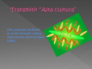 Otro proposito de Eisner
es el de transmitir cultura
osea que los alumnos sean
cultos.
 