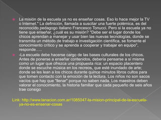  La misión de la escuela ya no es enseñar cosas. Eso lo hace mejor la TV
o Internet." La definición, llamada a suscitar una fuerte polémica, es del
reconocido pedagogo italiano Francesco Tonucci. Pero si la escuela ya no
tiene que enseñar, ¿cuál es su misión? "Debe ser el lugar donde los
chicos aprendan a manejar y usar bien las nuevas tecnologías, donde se
transmita un método de trabajo e investigación científica, se fomente el
conocimiento crítico y se aprenda a cooperar y trabajar en equipo",
responde…..
 -La escuela debe hacerse cargo de las bases culturales de los chicos.
Antes de ponerse a enseñar contenidos, debería pensarse a sí misma
como un lugar que ofrezca una propuesta rica: un espacio placentero
donde se escuche música en los recreos, que esté inundado de arte;
donde se les lean a los chicos durante quince minutos libros cultos para
que tomen contacto con la emoción de la lectura. Los niños no son sacos
vacíos que hay que "llenar" porque no saben nada. Los maestros deben
valorar el conocimiento, la historia familiar que cada pequeño de seis años
trae consigo
Link: http://www.lanacion.com.ar/1085047-la-mision-principal-de-la-escuela-
ya-no-es-ensenar-cosas
 