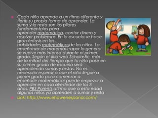  Cada niño aprende a un ritmo diferente y
tiene su propia forma de aprender. La
suma y la resta son los pilares
fundamentales para
aprender matemática, contar dinero y
resolver problemas. En la escuela se hace
gran énfasis en las
habilidades matemáticasde los niños. La
enseñanza de matemáticapor lo general
se vuelve más intensa durante el primer
grado. Según el sitio web Scholastic, más
de la mitad del tiempo que tu niño pase en
su primer grado de escuela será
aprendiendo sumas y restas. No es
necesario esperar a que el niño llegue a
primer grado para comenzar a
enseñarle matemática; puede empezar a
aprender en casa alrededor de los 3
años. PBS Parents afirma que a esta edad
algunos niños ya aprenden a sumar y resta
 Link: http://www.ehowenespanol.com/
 