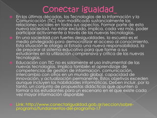 Conectar igualdad_
 En las últimas décadas, las Tecnologías de la Información y la
Comunicación (TIC) han modificado sustancialmente las
relaciones sociales en todos sus aspectos. Formar parte de esta
nueva sociedad, no estar excluido, implica, cada vez más, poder
participar activamente a través de las nuevas tecnologías.
 En una sociedad con fuertes desigualdades, la escuela es el
medio privilegiado para democratizar el acceso al conocimiento.
Esta situación le otorga al Estado una nueva responsabilidad, la
de preparar al sistema educativo para que forme a sus
estudiantes en la utilización comprensiva y crítica de las nuevas
tecnologías.
 Educación con TIC no es solamente el uso instrumental de las
nuevas tecnologías. Implica también el aprendizaje de
competencias de gestión de información, comunicación,
intercambio con otros en un mundo global, capacidad de
innovación, y actualización permanente. Estos objetivos exceden
aunque incluyen las habilidades informáticas. Deben incluir, por lo
tanto, un conjunto de propuestas didácticas que apunten a
formar a los estudiantes para un escenario en el que existe cada
vez mayor información disponible
 Link: http://www.conectarigualdad.gob.ar/seccion/sobre-
programa/fundamentos-del-programa-17
 