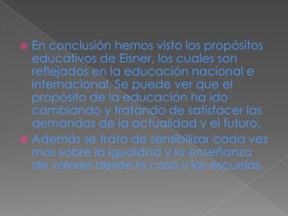  En conclusión hemos visto los propósitos
educativos de Eisner, los cuales son
reflejados en la educación nacional e
internacional. Se puede ver que el
propósito de la educación ha ido
cambiando y tratando de satisfacer las
demandas de la actualidad y el futuro.
 Además se trata de sensibilizar cada vez
mas sobre la igualdad y la enseñanza
de valores desde la casa y las escuelas.
 