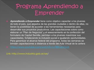  Aprendiendo a Emprender tiene como objetivo capacitar a los jóvenes
de todo el país, que alejados de las grandes ciudades o dentro de ellas, no
tienen la posibilidad de acceder a las herramientas necesarias para
desarrollar sus proyectos productivos. Las capacitaciones sobre como
elaborar un “Plan de Negocios” y el asesoramiento en la confección del
formulario de Capital Semilla, permiten a los jóvenes maximizar sus
capacidades, fortaleciendo la inclusión social e igualando oportunidades.
Para garantizar el alcance federal del programa, todas las semanas se
brindan capacitaciones a distancia a través del Aula Virtual de la cartera
 https://www.youtube.com/watch?v=u78EKwpVyvA
Link: http://www.industria.gob.ar/ae/
 
