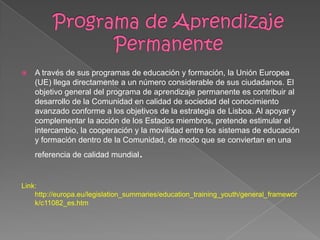  A través de sus programas de educación y formación, la Unión Europea
(UE) llega directamente a un número considerable de sus ciudadanos. El
objetivo general del programa de aprendizaje permanente es contribuir al
desarrollo de la Comunidad en calidad de sociedad del conocimiento
avanzado conforme a los objetivos de la estrategia de Lisboa. Al apoyar y
complementar la acción de los Estados miembros, pretende estimular el
intercambio, la cooperación y la movilidad entre los sistemas de educación
y formación dentro de la Comunidad, de modo que se conviertan en una
referencia de calidad mundial.
Link:
http://europa.eu/legislation_summaries/education_training_youth/general_framewor
k/c11082_es.htm
 