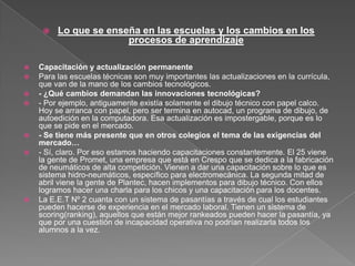  Lo que se enseña en las escuelas y los cambios en los
procesos de aprendizaje
 Capacitación y actualización permanente
 Para las escuelas técnicas son muy importantes las actualizaciones en la currícula,
que van de la mano de los cambios tecnológicos.
 - ¿Qué cambios demandan las innovaciones tecnológicas?
 - Por ejemplo, antiguamente existía solamente el dibujo técnico con papel calco.
Hoy se arranca con papel, pero ser termina en autocad, un programa de dibujo, de
autoedición en la computadora. Esa actualización es impostergable, porque es lo
que se pide en el mercado.
 - Se tiene más presente que en otros colegios el tema de las exigencias del
mercado…
 - Sí, claro. Por eso estamos haciendo capacitaciones constantemente. El 25 viene
la gente de Promet, una empresa que está en Crespo que se dedica a la fabricación
de neumáticos de alta competición. Vienen a dar una capacitación sobre lo que es
sistema hidro-neumáticos, específico para electromecánica. La segunda mitad de
abril viene la gente de Plantec, hacen implementos para dibujo técnico. Con ellos
logramos hacer una charla para los chicos y una capacitación para los docentes.
 La E.E.T Nº 2 cuanta con un sistema de pasantías a través de cual los estudiantes
pueden hacerse de experiencia en el mercado laboral. Tienen un sistema de
scoring(ranking), aquellos que están mejor rankeados pueden hacer la pasantía, ya
que por una cuestión de incapacidad operativa no podrían realizarla todos los
alumnos a la vez.
 