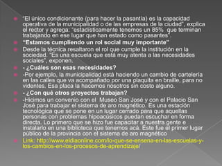  “El único condicionante (para hacer la pasantía) es la capacidad
operativa de la municipalidad o de las empresas de la ciudad”, explica
el rector y agrega: “estadísticamente tenemos un 85% que terminan
trabajando en ese lugar que han estado como pasantes”.
 “Estamos cumpliendo un rol social muy importante”
 Desde la técnica resaltaron el rol que cumple la institución en la
sociedad. “Es una escuela que está muy atenta a las necesidades
sociales”, exponen.
 - ¿Cuáles son esas necesidades?
 -Por ejemplo, la municipalidad está haciendo un cambio de cartelería
en las calles que va acompañado por una plaquita en braille, para no
videntes. Esa placa la hacemos nosotros sin costo alguno.
 - ¿Con qué otros proyectos trabajan?
 -Hicimos un convenio con el Museo San José y con el Palacio San
José para trabajar el sistema de aro magnético. Es una estación
tecnológica que se pone en un lugar cerrado para que aquellas
personas con problemas hipoacúsicos puedan escuchar en forma
directa. Lo primero que se hizo fue capacitar a nuestra gente e
instalarlo en una biblioteca que tenemos acá. Éste fue el primer lugar
público de la provincia con el sistema de aro magnético
 Link: http://www.eldiaonline.com/lo-que-se-ensena-en-las-escuelas-y-
los-cambios-en-los-procesos-de-aprendizaje/
 