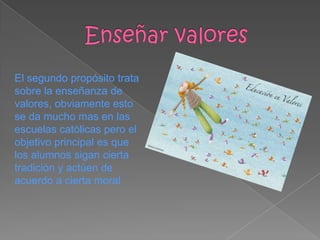 El segundo propósito trata
sobre la enseñanza de
valores, obviamente esto
se da mucho mas en las
escuelas católicas pero el
objetivo principal es que
los alumnos sigan cierta
tradición y actúen de
acuerdo a cierta moral
 
