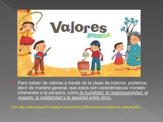  Para hablar de valores a través de la clase de historia, podemos
decir de manera general, que estos son características morales
inherentes a la persona, como la humildad, la responsabilidad, el
respeto, la solidaridad y la equidad entre otros.
Link: http://diarioyayita73.blogspot.com.ar/2013/05/historia-formadora-de-valores.html
 