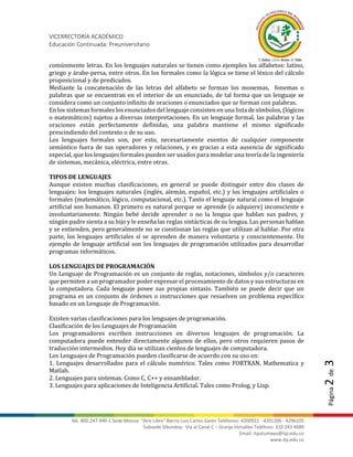 VICERRECTORÍA ACADÉMICO
Educación Continuada: Preuniversitario
Nit. 800.247.940-1 Sede Mocoa: “Aire Libre” Barrio Luis Carlos Galán Teléfonos: 4200922 - 4201206 - 4296105
Subsede Sibundoy: Vía al Canal C – Granja Versalles Teléfono: 310 243 4689
Email: itputumayo@itp.edu.co
www.itp.edu.co
Página2de3
comúnmente letras. En los lenguajes naturales se tienen como ejemplos los alfabetos: latino,
griego y árabe-persa, entre otros. En los formales como la lógica se tiene el léxico del cálculo
proposicional y de predicados.
Mediante la concatenación de las letras del alfabeto se forman los monemas, fonemas o
palabras que se encuentran en el interior de un enunciado, de tal forma que un lenguaje se
considera como un conjunto infinito de oraciones o enunciados que se forman con palabras.
En los sistemas formales los enunciados del lenguaje consisten en una lista de símbolos, (lógicos
o matemáticos) sujetos a diversas interpretaciones. En un lenguaje formal, las palabras y las
oraciones están perfectamente definidas, una palabra mantiene el mismo significado
prescindiendo del contexto o de su uso.
Los lenguajes formales son, por esto, necesariamente exentos de cualquier componente
semántico fuera de sus operadores y relaciones, y es gracias a esta ausencia de significado
especial, que los lenguajes formales pueden ser usados para modelar una teoría de la ingeniería
de sistemas, mecánica, eléctrica, entre otras.
TIPOS DE LENGUAJES
Aunque existen muchas clasificaciones, en general se puede distinguir entre dos clases de
lenguajes: los lenguajes naturales (inglés, alemán, español, etc.) y los lenguajes artificiales o
formales (matemático, lógico, computacional, etc.). Tanto el lenguaje natural como el lenguaje
artificial son humanos. El primero es natural porque se aprende (o adquiere) inconsciente e
involuntariamente. Ningún bebé decide aprender o no la lengua que hablan sus padres, y
ningún padre sienta a su hijo y le enseña las reglas sintácticas de su lengua. Las personas hablan
y se entienden, pero generalmente no se cuestionan las reglas que utilizan al hablar. Por otra
parte, los lenguajes artificiales sí se aprenden de manera voluntaria y conscientemente. Un
ejemplo de lenguaje artificial son los lenguajes de programación utilizados para desarrollar
programas informáticos.
LOS LENGUAJES DE PROGRAMACIÓN
Un Lenguaje de Programación es un conjunto de reglas, notaciones, símbolos y/o caracteres
que permiten a un programador poder expresar el procesamiento de datos y sus estructuras en
la computadora. Cada lenguaje posee sus propias sintaxis. También se puede decir que un
programa es un conjunto de órdenes o instrucciones que resuelven un problema específico
basado en un Lenguaje de Programación.
Existen varias clasificaciones para los lenguajes de programación.
Clasificación de los Lenguajes de Programación
Los programadores escriben instrucciones en diversos lenguajes de programación. La
computadora puede entender directamente algunos de ellos, pero otros requieren pasos de
traducción intermedios. Hoy día se utilizan cientos de lenguajes de computadora.
Los Lenguajes de Programación pueden clasificarse de acuerdo con su uso en:
1. Lenguajes desarrollados para el cálculo numérico. Tales como FORTRAN, Mathematica y
Matlab.
2. Lenguajes para sistemas. Como C, C++ y ensamblador.
3. Lenguajes para aplicaciones de Inteligencia Artificial. Tales como Prolog, y Lisp.
 