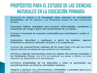    Reconozcan la ciencia y la tecnología como procesos en actualización
    permanente, con los alcances y las limitaciones propios de toda construcción
    humana.

   Practiquen hábitos saludables para prevenir enfermedades, accidentes y
    situaciones de riesgo a partir del conocimiento de su cuerpo.

   Participen en acciones de consumo sustentable que contribuyan a cuidar el
    ambiente.

   Interpreten, describan y expliquen, a partir de modelos,              algunos
    fenómenos y procesos naturales cercanos a su experiencia.

   Conozcan las características comunes de los seres vivos y las usen para inferir
    algunas relaciones de adaptación que establecen con el ambiente.

   Identifiquen algunas interacciones entre los objetos del entorno asociadas a
    los fenómenos físicos, con el fin de relacionar sus causas y efectos, así como
    reconocer sus aplicaciones en la vida cotidiana.

   Identifiquen propiedades de los materiales y cómo se aprovechan sus
    transformaciones en diversas actividades humanas.

   Integren y apliquen sus conocimientos, habilidades y actitudes para buscar
    opciones de solución a problemas comunes de su entorno.
 