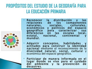    Reconocer     la   distribución     y    las
    relaciones     de     los    componentes
    naturales,       sociales,      culturales,
    económicos y políticos del espacio
    geográfico     para     caracterizar    sus
    diferencias    en   las    escalas    local,
    estatal,    nacional,     continental      y
    mundial.
   Adquirir   conceptos,     habilidades   y
    actitudes para construir la identidad
    nacional mediante el reconocimiento de la
    diversidad natural, social, cultural y
    económica del espacio geográfico.
   Participar de manera informada en el
    lugar donde se vive para el cuidado
    del ambiente y la prevención de
    desastres.
 
