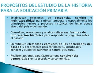    Establezcan relaciones de secuencia,         cambio    y
    multicausalidad para ubicar temporal y espacialmente los
    principales hechos y procesos históricos del lugar donde
    viven, del país y del mundo.
   Consulten, seleccionen y analicen diversas fuentes de
    información histórica para responder a preguntas sobre
    el pasado.
   Identifiquen elementos comunes de las sociedades del
    pasado y del presente para fortalecer su identidad y
    conocer y cuidar el patrimonio natural y cultural.
   Realicen acciones para favorecer una convivencia
    democrática en la escuela y su comunidad.
 