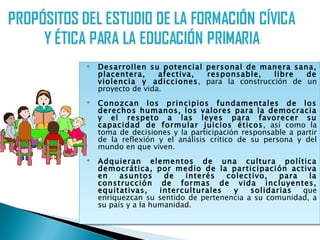    Desarrollen su potencial personal de manera sana,
    placentera,     afectiva, responsable,   libre  de
    violencia y adicciones, para la construcción de un
    proyecto de vida.
   Conozcan los principios fundamentales de los
    derechos humanos, los valores para la democracia
    y el respeto a las leyes para favorecer su
    capacidad de formular juicios éticos, así como la
    toma de decisiones y la participación responsable a partir
    de la reflexión y el análisis crítico de su persona y del
    mundo en que viven.
   Adquieran elementos de una cultura política
    democrática, por medio de la participación activa
    en    asuntos     de   interés   colectivo,   para   la
    construcción de formas de vida incluyentes,
    equitativas,     interculturales   y   solidarias  que
    enriquezcan su sentido de pertenencia a su comunidad, a
    su país y a la humanidad.
 