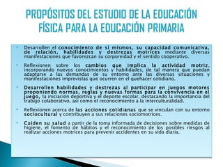    Desarrollen el conocimiento de sí mismos, su capacidad comunicativa,
    de relación, habilidades y destrezas motrices mediante diversas
    manifestaciones que favorezcan su corporeidad y el sentido cooperativo.
   Reflexionen sobre los cambios que implica la actividad motriz,
    incorporando nuevos conocimientos y habilidades, de tal manera que puedan
    adaptarse a las demandas de su entorno ante las diversas situaciones y
    manifestaciones imprevistas que ocurren en el quehacer cotidiano.
   Desarrollen habilidades y destrezas al participar en juegos motores
    proponiendo normas, reglas y nuevas formas para la convivencia en el
    juego, la iniciación deportiva y el deporte escolar, destacando la importancia del
    trabajo colaborativo, así como el reconocimiento a la interculturalidad.
   Reflexionen acerca de las acciones cotidianas que se vinculan con su entorno
    sociocultural y contribuyen a sus relaciones sociomotrices.
   Cuiden su salud a partir de la toma informada de decisiones sobre medidas de
    higiene, el fomento de hábitos y el reconocimiento de los posibles riesgos al
    realizar acciones motrices para prevenir accidentes en su vida diaria.
 