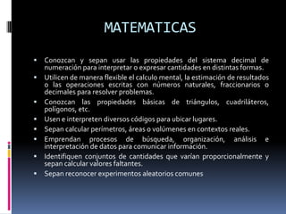 MATEMATICAS
 Conozcan y sepan usar las propiedades del sistema decimal de
numeración para interpretar o expresar cantidades en distintas formas.
 Utilicen de manera flexible el calculo mental, la estimación de resultados
o las operaciones escritas con números naturales, fraccionarios o
decimales para resolver problemas.
 Conozcan las propiedades básicas de triángulos, cuadriláteros,
polígonos, etc.
 Usen e interpreten diversos códigos para ubicar lugares.
 Sepan calcular perímetros, áreas o volúmenes en contextos reales.
 Emprendan procesos de búsqueda, organización, análisis e
interpretación de datos para comunicar información.
 Identifiquen conjuntos de cantidades que varían proporcionalmente y
sepan calcular valores faltantes.
 Sepan reconocer experimentos aleatorios comunes
 