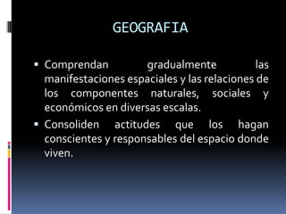 GEOGRAFIA
 Comprendan gradualmente las
manifestaciones espaciales y las relaciones de
los componentes naturales, sociales y
económicos en diversas escalas.
 Consoliden actitudes que los hagan
conscientes y responsables del espacio donde
viven.
 