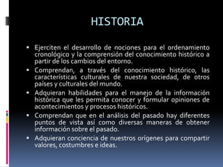 HISTORIA
 Ejerciten el desarrollo de nociones para el ordenamiento
cronológico y la comprensión del conocimiento histórico a
partir de los cambios del entorno.
 Comprendan, a través del conocimiento histórico, las
características culturales de nuestra sociedad, de otros
países y culturales del mundo.
 Adquieran habilidades para el manejo de la información
histórica que les permita conocer y formular opiniones de
acontecimientos y procesos históricos.
 Comprendan que en el análisis del pasado hay diferentes
puntos de vista así como diversas maneras de obtener
información sobre el pasado.
 Adquieran conciencia de nuestros orígenes para compartir
valores, costumbres e ideas.
 