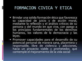 FORMACION CIVICA Y ETICA
 Brindar una solida formación ética que favorezca
su capacidad de juicio y de acción moral,
mediante la reflexión y el análisis críticos de su
persona y del mundo en que vive, con apego a
los principios fundamentales de los derechos
humanos, los valores de la democracia y las
leyes.
 Promover capacidades para el desarrollo de su
potencial personal de manera sana, placentera y
responsable, libre de violencia y adicciones,
hacia un proyecto viable y prometedor, que
contemple el mejoramiento de la vida social
 