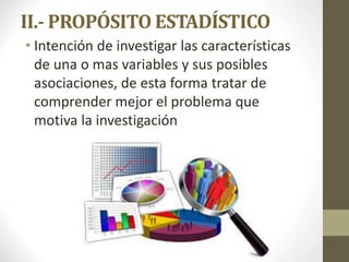 II.- PROPÓSITO ESTADÍSTICO
• Intención de investigar las características
de una o mas variables y sus posibles
asociaciones, de esta forma tratar de
comprender mejor el problema que
motiva la investigación
 