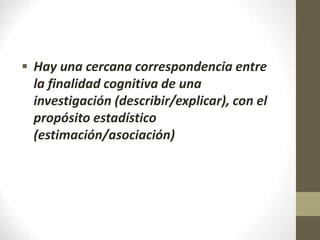  Hay una cercana correspondencia entre
la finalidad cognitiva de una
investigación (describir/explicar), con el
propósito estadístico
(estimación/asociación)
 