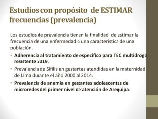 Estudios con propósito de ESTIMAR
frecuencias (prevalencia)
Los estudios de prevalencia tienen la finalidad de estimar la
frecuencia de una enfermedad o una característica de una
población.
• Adherencia al tratamiento de especifico para TBC multidrogo
resistente 2019.
• Prevalencia de Sífilis en gestantes atendidas en la maternidad
de Lima durante el año 2000 al 2014.
• Prevalencia de anemia en gestantes adolescentes de
microredes del primer nivel de atención de Arequipa.
10/05/2022
 