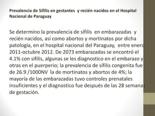 Prevalencia de Sífilis en gestantes y recién nacidos en el Hospital
Nacional de Paraguay
Se determino la prevalencia de sífilis en embarazadas y
recién nacidos, así como abortos y mortinatos por dicha
patología, en el hospital nacional del Paraguay, entre enero
2011-octubre 2012. De 2073 embarazadas se encontró el
4.1% con sifilis, algunas se les diagnostico en el embarazo y
otras en el puerperio; la prevalencia de sífilis congenita fue
de 26.9 /1000NV la de mortinatos y abortos de 4%; la
mayoría de las embarazadas tuvo controles prenatales
insuficientes y el diagnostico fue después de las 28 semanas
de gestación.
 