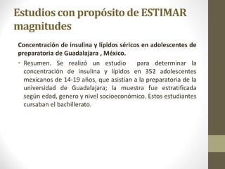 Estudios con propósito de ESTIMAR
magnitudes
Concentración de insulina y lípidos séricos en adolescentes de
preparatoria de Guadalajara , México.
• Resumen. Se realizó un estudio para determinar la
concentración de insulina y lípidos en 352 adolescentes
mexicanos de 14-19 años, que asistían a la preparatoria de la
universidad de Guadalajara; la muestra fue estratificada
según edad, genero y nivel socioeconómico. Estos estudiantes
cursaban el bachillerato.
 
