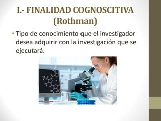 I.- FINALIDAD COGNOSCITIVA
(Rothman)
• Tipo de conocimiento que el investigador
desea adquirir con la investigación que se
ejecutará.
 