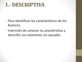 1.- DESCRIPTIVA
• Para identificar las características de los
factores.
• Intención de conocer la característica y
describir sus relaciones no causales
 