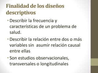 Finalidad de los diseños
descriptivos
•Describir la frecuencia y
características de un problema de
salud.
•Describir la relación entre dos o más
variables sin asumir relación causal
entre ellas
•Son estudios observacionales,
transversales o longitudinales
10/05/2022
 