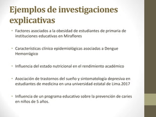 Ejemplos de investigaciones
explicativas
• Factores asociados a la obesidad de estudiantes de primaria de
instituciones educativas en Miraflores
• Características clínico epidemiológicas asociadas a Dengue
Hemorrágico
• Influencia del estado nutricional en el rendimiento académico
• Asociación de trastornos del sueño y sintomatología depresiva en
estudiantes de medicina en una universidad estatal de Lima.2017
• Influencia de un programa educativo sobre la prevención de caries
en niños de 5 años.
 