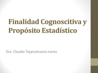 Finalidad Cognoscitiva y
Propósito Estadístico
Dra. Claudia Taypicahuana Juarez
 