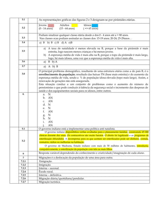 3.1 As representações gráficas das figuras 2 e 3 designam-se por pirâmides etárias.
3.2
Jovens Adultos Idosos
(0 - 14 anos) (15 - 64 anos) ( => 65 anos)
3.3
Podiam sinalizar qualquer classe etária desde a dos 0 - 4 anos até a > 80 anos.
Nas classes ocas podiam assinalar as classes dos: 15-19 anos; 20-24; 25-29anos…
3.4 a) B b) B c) B d) A e)B
3.5
a) A taxa de natalidade é menos elevada na B, porque a base da pirâmide é mais
estreita, logo nascem menos crianças e há menos jovens.
b) A esperança média de vida é mais alta na B, porque o topo da pirâmide é mais largo,
logo, há mais idosos, uma vez que a esperança média de vida é mais alta.
3.6 a) B b) A
3.7 a) A b) B
3.8
O principal problema demográfico, resultante de uma estrutura etária como a do país B, é o
envelhecimento da população, resultado das baixas TN (base mais estreita) e do aumento da
esperança média de vida, sendo a % de população idosa elevada (topo mais largo). Assim, a
renovação de gerações não está assegurada.
Esta situação conduz a um conjunto de problemas como o aumento do número de
pensionistas o que pode conduzir à falência da segurança social e incremento das despesas de
saúde e dos equipamentos sociais para os idosos, entre outros.
4. a. N
b. AN
c. AN
d. N
e. N
f. AN
g. N
h. N
i. AN
j. AN
5.1 O governo indiano está a implementar uma política anti natalista.
5.2
O governo indiano disponibiliza verbas avultadas para o planeamento familiar, construindo 45 000
clínicas durante dez anos. Os contracetivos são muito baratos. O aborto foi legalizado e os programas de
esterilização difundidos. A recompensa para os que aceitam ser esterilizados pode ser dinheiro, comida,
vestuário, rádios ou melhorias na habitação.
O governo de Madrasta, Estado indiano com mais de 50 milhões de habitantes, introduziu,
compulsivamente, a esterilização da população com três ou mais filhos.
6 Resposta variável dependendo do conhecimento e criatividade/imaginação de cada aluno.
7 Migrações é a deslocação da população de uma área para outra.
7.2.1 Emigração.
7.2.2 Imigração.
7.2.3 Interna – sazonal.
7.2.4 Êxodo rural.
7.2.5 Interna – definitiva.
7.2.6 Migração diária/quotidiana/pendular.
7.2.7 Migração turística.
 