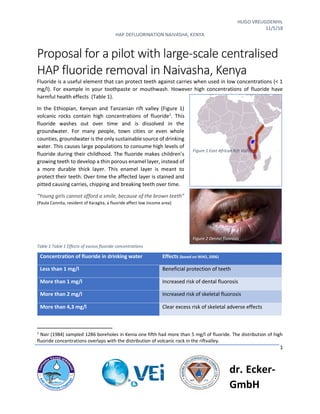 HUGO VREUGDENHIL
11/5/18
HAP DEFLUORINATION NAIVASHA, KENYA
1
dr. Ecker-
GmbH
Proposal for a pilot with large-scale centralised
HAP fluoride removal in Naivasha, Kenya
Fluoride is a useful element that can protect teeth against carries when used in low concentrations (< 1
mg/l). For example in your toothpaste or mouthwash. However high concentrations of fluoride have
harmful health effects (Table 1).
In the Ethiopian, Kenyan and Tanzanian rift valley (Figure 1)
volcanic rocks contain high concentrations of fluoride1
. This
fluoride washes out over time and is dissolved in the
groundwater. For many people, town cities or even whole
counties, groundwater is the only sustainable source of drinking
water. This causes large populations to consume high levels of
fluoride during their childhood. The fluoride makes children’s
growing teeth to develop a thin porous enamel layer, instead of
a more durable thick layer. This enamel layer is meant to
protect their teeth. Over time the affected layer is stained and
pitted causing carries, chipping and breaking teeth over time.
“Young girls cannot afford a smile, because of the brown teeth”
(Paula Connita, resident of Karagita, a fluoride affect low income area)
Table 1 Table 1 Effects of excess fluoride concentrations
1
Nair (1984) sampled 1286 boreholes in Kenia one fifth had more than 5 mg/l of fluoride. The distribution of high
fluoride concentrations overlaps with the distribution of volcanic rock in the riftvalley.
Concentration of fluoride in drinking water Effects (based on WHO, 2006)
Less than 1 mg/l Beneficial protection of teeth
More than 1 mg/l Increased risk of dental fluorosis
More than 2 mg/l Increased risk of skeletal fluorosis
More than 4,3 mg/l Clear excess risk of skeletal adverse effects
Figure 1 East African Rift Valley
Figure 2 Dental fluorosis
 