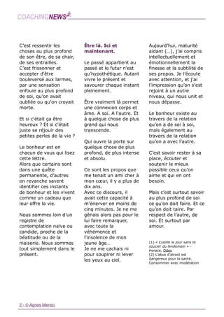 2 - © Agnes Menso
C’est ressentir les
choses au plus profond
de son être, de sa chair,
de ses entrailles. 
C’est frissonner et
accepter d'être
bouleversé aux larmes,
par une sensation
enfouie au plus profond
de soi, qu'on avait
oubliée ou qu'on croyait
morte.
Et si c'était ça être
heureux ? Et si c'était
juste se réjouir des
petites perles de la vie ?  
 
Le bonheur est en
chacun de vous qui lisez
cette lettre.  
Alors que certains sont
dans une quête
permanente, d’autres
en revanche savent
identifier ces instants
de bonheur et les vivent
comme un cadeau que
leur offre la vie.
Nous sommes loin d’un
registre de
contemplation naïve ou
candide, proche de la
béatitude ou de la
niaiserie. Nous sommes
tout simplement dans le
présent.
Être là. Ici et
maintenant.  
Le passé appartient au
passé et le futur n'est
qu'hypothétique. Autant
vivre le présent et
savourer chaque instant
pleinement.
Être vraiment là permet
une connexion corps et
âme. A soi. A l'autre. Et
à quelque chose de plus
grand qui nous
transcende.
Qui ouvre la porte sur
quelque chose de plus
profond, de plus intense
et absolu.
Ce sont les propos que
me tenait un ami cher à
mon cœur, il y a plus de
dix ans.  
Avec ce discours, il
avait cette capacité à
m'énerver en moins de
cinq minutes. Je ne me
gênais alors pas pour le
lui faire remarquer,
avec toute la
véhémence et
l'insolence de mon
jeune âge… 
Je ne me cachais ni
pour soupirer ni lever
les yeux au ciel.
Aujourd’hui, maturité
aidant (…), j’ai compris
intellectuellement et
émotionnellement la
finesse et la subtilité de
ses propos. Je l’écoute
avec attention, et j’ai
l’impression qu’on s’est
rejoint à un autre
niveau, qui nous unit et
nous dépasse.
Le bonheur existe au
travers de la relation
qu’on a de soi à soi,
mais également au
travers de la relation
qu’on a avec l’autre. 
C’est savoir rester à sa
place, écouter et
soutenir le mieux
possible ceux qu’on
aime et qui en ont
besoin.  
Mais c’est surtout savoir
au plus profond de soi
ce qu'on doit faire. Et ce
qu’on doit taire. Par
respect de l’autre, de
soi. Et surtout par
amour.
(1) « Cueille le jour sans te
soucier du lendemain » -
Horace, Odes
(2) L’abus d’alcool est
dangereux pour la santé.
Consommer avec modération
 