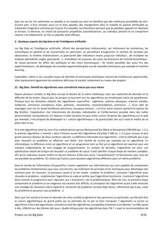Propos sur les Big Data 9/35
dans les cas où l'on administre un placébo à un malade qui ainsi ne bénéficie pas des meilleures possibilités de soin.
D’autre part, il faut compter aussi sur le biais placébo, des changements dans la maladie du patient attribuable au
traitement imaginaire constitué par la prise d’un placébo. Les chercheurs pensent que les placébos agissent en réduisant
la tension, la détresse, en créant de puissantes prophéties autoréalisatrices. Les individus pensent et se comportent
comme si le médicament, en fait un placébo, était efficace.
2 - Quelques aspects des big data et de l’intelligence artificielle
Les Big Data et l’intelligence artificielle, offrent des perspectives intéressantes, qui intéressent les entreprises, les
scientifiques en général et les économistes en particulier, en permettant d’augmenter le nombre de variables par
observation, le nombre d'observations, la granularité (des indicateurs macro jusqu’aux individus) ; de multiplier les
analyses (périodicité, angles, granularité …) ; d’améliorer les mesures, les suivis, les prévisions de l'activité économique ;
de mieux percevoir les effets des politiques et des chocs économiques ; de rendre possibles des suivis fins des
expérimentations ; de développer de nouvelles opportunités grâce aux de nouvelles techniques, par exemple le machine
learning …
Cependant, même si ces nouvelles bases de données et techniques statistiques ouvrent de nombreuses opportunités,
elles représentent également de nombreux défis pour la société, notamment au niveau des emplois.
21 - Big Data : bientôt les algorithmes vous connaîtront mieux que vous-même
Depuis plusieurs années, le Big Data occupe le devant de la scène médiatique avec son avalanche de données et la
difficulté de les traiter. Depuis peu, les propos se tournent vers les algorithmes qui envahissent notre vie quotidienne.
Presque tous les domaines utilisent des algorithmes aujourd’hui : ingénierie, sciences physiques, sciences sociales,
médecine, commerce (compteurs, listes, palmarès, classements, recommandations, prévisions …). D’un côté les
avantages sont mis en avant (meilleures précisions, nouveaux services …) et d’un autre certains pointent le spectre de
Big Brother, l’exploitation mal intentionnée de données individuelles et l’enfermement possible dans des bulles
personnalisées manipulatrices. En réponse à cette situation et pour lutter contre l’emprise des algorithmes sur le web
par exemple, il est proposé de développer la « culture algorithmique » du grand public afin qu’il reste le maître de sa
place dans le jeu.
Si le mot algorithme vient du nom d’un mathématicien persan Muhammad Ibn Mūsā al-Khuwārizmī (780-850 apr. J.-C.),
le premier algorithme « inventé » dans l’histoire aurait été l’algorithme d’Euclide (~300 av. J.-C.) pour trouver le plus
grand commun diviseur de deux nombres naturels. La définition informelle d'un algorithme : c’est la méthode pas à pas
pour résoudre un problème ou effectuer une tâche. Une recette de cuisine par exemple est un algorithme. En
informatique, la différence entre un algorithme et un programme tient au fait qu’un algorithme est exprimé avec une
notation indépendante de tout langage de programmation. En analyse de données, l’algorithme est donc une
spécification exacte de la façon de résoudre un problème de calcul. Il doit spécifier chaque étape de manière complète,
afin qu'un opérateur puisse mettre en œuvre chacune d’elle sans autre "compréhension" et fonctionner pour tous les
cas possibles du problème. On notera qu’il peut y avoir plusieurs algorithmes différents pour un même problème.
Dans le monde de l’information d’aujourd’hui, l'avenir appartient aux informaticiens qui sont capables de comprendre
les problèmes fondamentaux que nous rencontrons, qui maîtrisent les principes et les techniques pour développer des
solutions pour les résoudre. Le processus quant à lui est simple : analyser le problème ; concevoir l’algorithme pour
résoudre le problème ; implémenter l'algorithme en code et vérifier que l'algorithme fonctionne ; maintenir l’algorithme
(faire évoluer le programme pour répondre aux « évolutions » de la problématique). Mine de rien, la première étape
comprendre le problème et ses exigences est souvent très difficile, la conception de l’algorithme quant à elle nécessite
une stratégie de résolution (rétro-ingénierie, recherche de problème connexe déjà résolu, raffinement pas à pas, casse
du problème en plusieurs sous problème …).
Alors que l’on assiste à la mise en données de notre société en général et des personnes en particulier, qu’elle doit être
la culture algorithmique du grand public qui lui permette de ne pas se faire manipuler ? Apprendre ce qu’est un
algorithme, à faire des algorithmes, connaître la liste des algorithmes susceptibles d’attenter à ses libertés ? La CNIL quant
à elle, réfléchit sur des thèmes tels que « Quelle éthique pour les algorithmes dans l’IA ? » avec la recommandation de
 