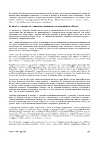 Propos sur les Big Data 11/35
En conclusion, l’intelligence économique se développe, car les décideurs ont compris que la capacité de prendre des
données - de les comprendre, de les traiter, d'en extraire de la valeur, de les visualiser, de les communiquer – est une
compétence extrêmement importante quelques soit le domaine aujourd’hui, que l’information a une immense valeur
qu’il faut bien l’utiliser, la protéger, et qu’ils ont lu Sun Tzu qui a dit « Connaissez l’ennemi et connaissez-vous vous-
même ; en cent batailles vous ne courrez jamais aucun danger ».
23 - Big data et Prospective : « Il n’y a pas de vent favorable pour celui qui ne sait où aller » Sénèque
Les spécialistes de l’analyse des données n’ont pas besoin de mainframe décisionnel hors de prix, pour constater que le
monde change. Face aux évolutions, les responsables ont le choix entre quatre attitudes : l’autruche (une solution
confortable à court terme, souvent choisie par les hommes politiques), le pompier (réactif : attendre que le feu soit
déclaré pour le combattre), l’assureur (préactif : se préparer aux changements prévisibles), le conspirateur (proactif :
provoquer les changements souhaités).
Il n’y a pas de statistiques du futur, l’histoire ne se répète pas, mais les comportements se reproduisent, et les entreprises
ont toujours intérêt à utiliser des données ou des mégadonnées du passé pour établir un diagnostic complet de leur
position face à leur environnement, face aux meilleurs (benchmarking), intérêt à se poser les « bonnes questions », à
identifier les variables clés, à analyser les stratégies des acteurs, à balayer le champ des possibles, à réduire l’incertitude,
à évaluer les choix & les options stratégiques.
L’action sans but n’ayant pas de sens, la définition d’une stratégie s’impose. La stratégie parle de clairvoyance et
d’innovation, un problème bien posé est presque résolu : le problème de la stratégie, c’est la définition du problème. Il
n’y a pas de bonne réponse à une mauvaise question. Mais attention, certains problèmes sont dans la lumière d’autres
dans l’ombre, on se méfiera aussi de la tyrannie des idées dominantes.
Regarder l’avenir bouleverse le présent et l’anticipation invite à l’action. Les concepts de prospective, de stratégie et de
planification sont intimement liés. La prospective répond à la question : Que peut-il advenir ? Mais attention toute sorte
de prédiction est une imposture. Il faut distinguer les scénarios d’environnement général, des stratégies d’acteurs.
Identifier l’éventail des futurs possibles par des scénarios, mettre en lumière des paramètres de bifurcations qui sont des
variables clés de l’analyse prospective. Un scénario est un ensemble formé par la description d’une situation future et du
cheminement des événements qui permettent de passer de la situation origine à la situation future.
Un scénario n’est pas la réalité future, mais un moyen de se la représenter en vue d’éclairer l’action présente à la lumière
des futurs possibles et souhaitables : analyse qualitative et quantitative des tendances lourdes, rétrospectives, jeux
d’acteurs, mise en évidence des germes de changement, des tensions et des conflits, construction de scénarios cohérents
et complets. De deux modèles, le meilleur sera toujours celui qui pour une approximation donnée représentera le plus
simplement les données de l’observation. Attention à ne pas confondre compliqué et complexe, ni simplicité et
simplisme. Après les explorations du passé, du présent et du futur, il convient de répondre aux questions : Que puis-je
faire ? Que vais-je faire ? Comment le faire ?
En matière de prospective, le recours à un consultant est hautement recommandé. Le consultant ne doit pas être un
expert du domaine (rejet par le groupe et frein à l’appropriation), il doit apporter l’ouverture sur l’extérieur,
l’impertinence de l’œil neuf et surtout la méthode, car sans elle, pas de langage commun, d’échange, de cohérence, ni
de structuration des idées. Dans une étude, quelle que soit sa qualité, le rapport final compte moins que le processus qui
y conduit. Mieux vaut une imperfection opérationnelle qu’une perfection qui ne l’est pas.
Le management, c’est l’art de mettre l’organisation au service de la stratégie. Point commun à toutes les méthodes de
management : motiver les hommes. Une analyse stratégique partagée peut produire un engagement collectif. Motivation
interne et stratégie externe sont donc deux objectifs indissociables qui ne peuvent être atteints séparément. C’est par
l’appropriation que passe la réussite du projet. Cependant, la mobilisation collective ne peut porter directement sur les
choix stratégiques, par nature confidentiels. En effet pour des raisons de confidentialité et de responsabilité, les choix
stratégiques sont du ressort d’un nombre limité de personnes.
Pour aller plus loin, vous pouvez utilement consulter le site de France Stratégie ci-dessous. Cet organisme de réflexion,
d’expertise et de concertation, rattaché au Premier ministre, a pour mission d’évaluer les politiques publiques, de
 