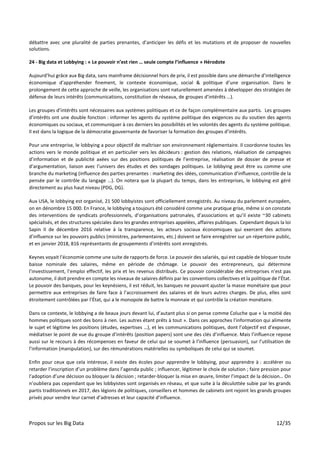 Propos sur les Big Data 12/35
débattre avec une pluralité de parties prenantes, d’anticiper les défis et les mutations et de proposer de nouvelles
solutions.
24 - Big data et Lobbying : « Le pouvoir n’est rien … seule compte l’influence » Hérodote
Aujourd’hui grâce aux Big data, sans mainframe décisionnel hors de prix, il est possible dans une démarche d’intelligence
économique d’appréhender finement, le contexte économique, social & politique d’une organisation. Dans le
prolongement de cette approche de veille, les organisations sont naturellement amenées à développer des stratégies de
défense de leurs intérêts (communications, constitution de réseaux, de groupes d’intérêts …).
Les groupes d’intérêts sont nécessaires aux systèmes politiques et ce de façon complémentaire aux partis. Les groupes
d’intérêts ont une double fonction : informer les agents du système politique des exigences ou du soutien des agents
économiques ou sociaux, et communiquer à ces derniers les possibilités et les volontés des agents du système politique.
Il est dans la logique de la démocratie gouvernante de favoriser la formation des groupes d’intérêts.
Pour une entreprise, le lobbying a pour objectif de maîtriser son environnement réglementaire. Il coordonne toutes les
actions vers le monde politique et en particulier vers les décideurs : gestion des relations, réalisation de campagnes
d’information et de publicité axées sur des positions politiques de l’entreprise, réalisation de dossier de presse et
d’argumentation, liaison avec l’univers des études et des sondages politiques. Le lobbying peut être vu comme une
branche du marketing (influence des parties prenantes : marketing des idées, communication d’influence, contrôle de la
pensée par le contrôle du langage …). On notera que la plupart du temps, dans les entreprises, le lobbying est géré
directement au plus haut niveau (PDG, DG).
Aux USA, le lobbying est organisé, 21 500 lobbyistes sont officiellement enregistrés. Au niveau du parlement européen,
on en dénombre 15 000. En France, le lobbying a toujours été considéré comme une pratique grise, même si on constate
des interventions de syndicats professionnels, d’organisations patronales, d’associations et qu’il existe ~30 cabinets
spécialisés, et des structures spéciales dans les grandes entreprises appelées, affaires publiques. Cependant depuis la loi
Sapin II de décembre 2016 relative à la transparence, les acteurs sociaux économiques qui exercent des actions
d’influence sur les pouvoirs publics (ministres, parlementaires, etc.) doivent se faire enregistrer sur un répertoire public,
et en janvier 2018, 816 représentants de groupements d’intérêts sont enregistrés.
Keynes voyait l’économie comme une suite de rapports de force. Le pouvoir des salariés, qui est capable de bloquer toute
baisse nominale des salaires, même en période de chômage. Le pouvoir des entrepreneurs, qui détermine
l’investissement, l’emploi effectif, les prix et les revenus distribués. Ce pouvoir considérable des entreprises n’est pas
autonome, il doit prendre en compte les niveaux de salaires définis par les conventions collectives et la politique de l’État.
Le pouvoir des banques, pour les keynésiens, il est réduit, les banques ne pouvant ajuster la masse monétaire que pour
permettre aux entreprises de faire face à l’accroissement des salaires et de leurs autres charges. De plus, elles sont
étroitement contrôlées par l’État, qui a le monopole de battre la monnaie et qui contrôle la création monétaire.
Dans ce contexte, le lobbying a de beaux jours devant lui, d’autant plus si on pense comme Coluche que « la moitié des
hommes politiques sont des bons à rien. Les autres étant prêts à tout ». Dans ces approches l’information qui alimente
le sujet et légitime les positions (études, expertises …), et les communications politiques, dont l’objectif est d’exposer,
médiatiser le point de vue du groupe d’intérêts (position papers) sont une des clés d’influence. Mais l’influence repose
aussi sur le recours à des récompenses en faveur de celui qui se soumet à l’influence (persuasion), sur l’utilisation de
l’information (manipulation), sur des rémunérations matérielles ou symboliques de celui qui se soumet.
Enfin pour ceux que cela intéresse, il existe des écoles pour apprendre le lobbying, pour apprendre à : accélérer ou
retarder l’inscription d’un problème dans l’agenda public ; influencer, légitimer le choix de solution ; faire pression pour
l’adoption d’une décision ou bloquer la décision ; retarder-bloquer la mise en œuvre, limiter l’impact de la décision… On
n’oubliera pas cependant que les lobbyistes sont organisés en réseau, et que suite à la déculottée subie par les grands
partis traditionnels en 2017, des légions de politiques, conseillers et hommes de cabinets ont rejoint les grands groupes
privés pour vendre leur carnet d’adresses et leur capacité d’influence.
 