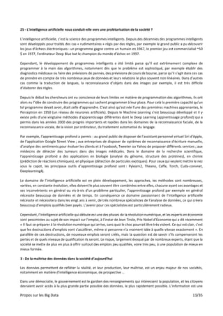 Propos sur les Big Data 13/35
25 - L’intelligence artificielle nous conduit-elle vers une prolétarisation de la société ?
L’intelligence artificielle, c’est la science des programmes intelligents. Depuis des décennies des programmes intelligents
sont développés pour traités des cas « rudimentaires » régis par des règles, par exemple le grand public a pu découvrir
les jeux d’échecs électroniques : un programme gagne contre un humain en 1967, le premier jeu est commercialisé ~50
$ en 1977, l'ordinateur Deep Blue bat le champion du monde d’échec en 1997.
Cependant, le développement de programmes intelligents a été limité parce qu’il est extrêmement complexe de
programmer à la main des algorithmes, notamment dès que le problème est sophistiqué, par exemple établir des
diagnostics médicaux ou faire des prévisions de pannes, des prévisions de cours de bourse, parce qu’il s’agit dans ces cas
de prendre en compte de très nombreux jeux de données et leurs relations le plus souvent non linéaires. Dans d’autres
cas comme la traduction de langues, la reconnaissance d’objets dans des images par exemple, il est très difficile
d’élaborer des règles.
Depuis le début les chercheurs ont eu conscience de leurs limites en matière de programmation des algorithmes, ils ont
alors eu l’idée de construire des programmes qui sachent programmer à leur place. Pour cela la première capacité qu’un
tel programme devait avoir, était celle d’apprendre. C’est ainsi qu’est née l’une des premières machines apprenantes, le
Perceptron en 1950 (un réseau de neurones artificiels). Depuis le Machine Learning s’est beaucoup développé et il y
existe près d’une vingtaine méthodes d’apprentissage différentes dont le Deep Learning (apprentissage profond) qui a
permis dans les années 2000 des progrès importants et rapides dans les domaines de la reconnaissance faciale, de la
reconnaissance vocale, de la vision par ordinateur, du traitement automatisé du langage.
Par exemple, l’apprentissage profond a permis : au grand public de disposer de l’assistant personnel virtuel Siri d'Apple,
de l’application Google Street View ; aux entreprises de disposer de systèmes de reconnaissance d'écriture manuelle,
d’analyse des sentiments pour évaluer les clients et à Facebook, Tweeter ou Yahoo de proposer différents services ; aux
médecins de détecter des tumeurs dans des images médicales. Dans le domaine de la recherche scientifique,
l’apprentissage profond a des applications en biologie (analyse du génome, structure des protéines), en chimie
(prédiction de réactions chimiques), en physique (détection de particules exotiques). Pour ceux qui veulent mettre le nez
sous le capot, les principaux outils d’apprentissage profond sont : Pylearn2, Theano, Caffe, Torch, Cuda-convnet,
Deeplearning4j.
Le domaine de l’intelligence artificielle est en plein développement, les approches, les méthodes sont nombreuses,
variées, en constante évolution, elles doivent le plus souvent être combinées entre elles, chacune ayant ses avantages et
ses inconvénients en général ou vis-à-vis d’un problème particulier, l’apprentissage profond par exemple en général
nécessite beaucoup de données et de temps. En conséquence ce domaine passionnant de l’intelligence artificielle
nécessite et nécessitera dans les vingt ans à venir, de très nombreux spécialistes de l’analyse de données, ce qui créera
beaucoup d’emplois qualifiés bien payés. L’avenir pour ces spécialistes est particulièrement radieux.
Cependant, l’Intelligence artificielle qui débute est une des phases de la révolution numérique, et les experts en économie
sont pessimistes au sujet de son impact sur l’emploi, à l’instar de Jean Tirole, Prix Nobel d’Économie qui a dit récemment
« Il faut se préparer à la révolution numérique qui arrive, sans quoi le choc pourrait être très violent. Ce qui est clair, c'est
que les destructions d'emplois vont s'accélérer, même si personne n'a vraiment idée à quelle vitesse exactement ». En
parallèle de ces destructions, de nouveaux emplois seront créés, mais la question est de savoir s’ils compenseront les
pertes et de quels niveaux de qualification ils seront. Le risque, largement évoqué par de nombreux experts, étant que la
société se mette de plus en plus à offrir surtout des emplois peu qualifiés, voire très peu, à une population de mieux en
mieux formée.
3 - De la maîtrise des données dans la société d’aujourd’hui
Les données permettent de refléter la réalité, et leur production, leur maîtrise, est un enjeu majeur de nos sociétés,
notamment en matière d’intelligence économique, de prospective …
Dans une démocratie, le gouvernement est le gardien des renseignements qui intéressent la population, et les citoyens
devraient avoir accès à la plus grande partie possible des données, le plus rapidement possible. L’information est une
 