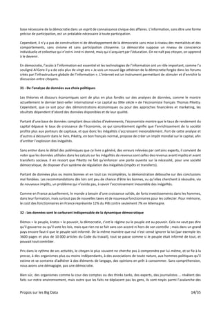 Propos sur les Big Data 14/35
base nécessaire de la démocratie dans un esprit de connaissance civique des affaires. L’information, sans être une forme
précise de participation, est un préalable nécessaire à toute participation.
Cependant, il n’y a pas de construction ni de développement de la démocratie sans mise à niveau des mentalités et des
comportements, sans civisme et sans participation citoyenne. La démocratie suppose un niveau de conscience
individuelle et collective qui n’est ni inné ni donné, mais qui s’acquiert par l’éducation. On ne naît pas citoyen, on apprend
à le devenir.
En démocratie, l’accès à l’information est essentiel et les technologies de l’information ont un rôle important, comme l’a
souligné Al Gore il y a de cela plus de vingt ans « Je vois un nouvel âge athénien de la démocratie forgée dans les forums
créés par l’infrastructure globale de l’information ». L’Internet est un instrument permettant de stimuler et d’enrichir la
discussion entre citoyens.
31 - De l’analyse de données aux choix politiques
Les théories et discours économiques sont de plus en plus fondés sur des analyses de données, comme le montre
actuellement le dernier best-seller international « Le capital au XXIe siècle » de l’économiste français Thomas Piketty.
Cependant, que ce soit pour des démonstrations économiques ou pour des approches financières et marketing, les
résultats dépendent d’abord des données disponibles et de leur qualité.
Partant d’une base de données compilant deux siècles d’événements, l’économiste montre que le taux de rendement du
capital dépasse le taux de croissance de l’économie, ce qui concrètement signifie que l’enrichissement de la société
profite plus aux porteurs de capitaux, et que donc les inégalités s’accroissent inexorablement. Fort de cette analyse et
d’autres à découvrir dans le livre, Piketty, en bon français normal, propose de créer un impôt mondial sur le capital, afin
d’arrêter l’explosion des inégalités.
Sans entrer dans le détail des polémiques que ce livre a généré, des erreurs relevées par certains experts, il convient de
noter que les données utilisées dans les calculs sur les inégalités de revenus sont celles des revenus avant impôts et avant
transferts sociaux. Il en ressort que Piketty ne fait qu’enfoncer une porte ouverte sur la nécessité, pour une société
démocratique, de disposer d’un système de régulation des inégalités (impôts et transferts).
Partant de données plus ou moins bonnes et en tout cas incomplètes, la démonstration débouche sur des conclusions
mal fondées. Les recommandations dès lors ont peu de chance d’être les bonnes, vu qu’elles cherchent à résoudre, via
de nouveaux impôts, un problème qui n’existe pas, à savoir l’accroissement inexorable des inégalités.
Comme en France actuellement, le monde a besoin d’une croissance solide, de forts investissements dans les hommes,
dans leur formation, mais surtout pas de nouvelles taxes et de nouveaux fonctionnaires pour les collecter. Pour mémoire,
le coût des fonctionnaires en France représente 12% du PIB contre seulement 7% en Allemagne.
32 - Les données sont le carburant indispensable de la dynamique démocratique
Dèmos = le peuple, kratos = le pouvoir, la démocratie, c’est le régime ou le peuple est au pouvoir. Cela ne veut pas dire
qu’il gouverne ou qu’il vote les lois, mais que rien ne se fait sans son accord ni hors de son contrôle ; mais dans un grand
pays encore faut-il que le peuple soit informé. De la même manière que nul n’est censé ignorer la loi (par exemple les
3600 pages et plus de 10 000 articles du Code du travail), tout se passe comme si le peuple était informé de tout, et
pouvait tout contrôler.
Pris dans le rythme de ses activités, le citoyen le plus souvent ne cherche pas à comprendre par lui-même, et se fie à la
presse, à des organismes plus ou moins indépendants, à des associations de toute nature, aux hommes politiques qu’il
estime et se contente d’adhérer à des éléments de langage, des opinions en prêt à consommer. Sans compréhension,
nous avons une démagogie, pas une démocratie.
Bien sûr, des organismes comme la cour des comptes ou des thinks tanks, des experts, des journalistes … révèlent des
faits sur notre environnement, mais outre que les faits ne déplacent pas les gens, ils sont noyés parmi l’avalanche des
 