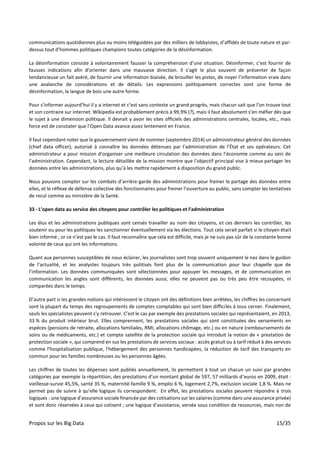 Propos sur les Big Data 15/35
communications quotidiennes plus ou moins téléguidées par des milliers de lobbyistes, d’affidés de toute nature et par-
dessus tout d’hommes politiques champions toutes catégories de la désinformation.
La désinformation consiste à volontairement fausser la compréhension d’une situation. Désinformer, c’est fournir de
fausses indications afin d’orienter dans une mauvaise direction. Il s’agit le plus souvent de présenter de façon
tendancieuse un fait avéré, de fournir une information biaisée, de brouiller les pistes, de noyer l’information vraie dans
une avalanche de considérations et de détails. Les expressions politiquement correctes sont une forme de
désinformation, la langue de bois une autre forme.
Pour s’informer aujourd’hui il y a internet et c’est sans conteste un grand progrès, mais chacun sait que l’on trouve tout
et son contraire sur internet. Wikipedia est probablement précis à 99,9% (?), mais il faut absolument s’en méfier dès que
le sujet à une dimension politique. Il devrait y avoir les sites officiels des administrations centrales, locales, etc., mais
force est de constater que l’Open Data avance assez lentement en France.
Il faut cependant noter que le gouvernement vient de nommer (septembre 2014) un administrateur général des données
(chief data officer), autorisé à connaître les données détenues par l’administration de l’État et ses opérateurs. Cet
administrateur a pour mission d’organiser une meilleure circulation des données dans l’économie comme au sein de
l’administration. Cependant, la lecture détaillée de la mission montre que l’objectif principal vise à mieux partager les
données entre les administrations, plus qu’à les mettre rapidement à disposition du grand public.
Nous pouvons compter sur les combats d’arrière-garde des administrations pour freiner le partage des données entre
elles, et le réflexe de défense collective des fonctionnaires pour freiner l’ouverture au public, sans compter les tentatives
de recul comme au ministère de la Santé.
33 - L’open data au service des citoyens pour contrôler les politiques et l’administration
Les élus et les administrations publiques sont censés travailler au nom des citoyens, et ces derniers les contrôler, les
soutenir ou pour les politiques les sanctionner éventuellement via les élections. Tout cela serait parfait si le citoyen était
bien informé ; or ce n’est pas le cas. Il faut reconnaître que cela est difficile, mais je ne suis pas sûr de la constante bonne
volonté de ceux qui ont les informations.
Quant aux personnes susceptibles de nous éclairer, les journalistes sont trop souvent uniquement le nez dans le guidon
de l’actualité, et les analystes toujours très politisés font plus de la communication pour leur chapelle que de
l’information. Les données communiquées sont sélectionnées pour appuyer les messages, et de communication en
communication les angles sont différents, les données aussi, elles ne peuvent pas ou très peu être recoupées, ni
comparées dans le temps.
D’autre part si les grandes notions qui intéressent le citoyen ont des définitions bien arrêtées, les chiffres les concernant
sont la plupart du temps des regroupements de comptes comptables qui sont bien difficiles à tous cerner. Finalement,
seuls les spécialistes peuvent s’y retrouver. C’est le cas par exemple des prestations sociales qui représentaient, en 2013,
33 % du produit intérieur brut. Elles comprennent, les prestations sociales qui sont constituées des versements en
espèces (pensions de retraite, allocations familiales, RMI, allocations chômage, etc.) ou en nature (remboursements de
soins ou de médicaments, etc.) et compte satellite de la protection sociale qui introduit la notion de « prestation de
protection sociale », qui comprend en sus les prestations de services sociaux : accès gratuit ou à tarif réduit à des services
comme l'hospitalisation publique, l'hébergement des personnes handicapées, la réduction de tarif des transports en
commun pour les familles nombreuses ou les personnes âgées.
Les chiffres de toutes les dépenses sont publiés annuellement, ils permettent à tout un chacun un suivi par grandes
catégories par exemple la répartition, des prestations d’un montant global de 597, 57 milliards d’euros en 2009, était :
vieillesse-survie 45,5%, santé 35 %, maternité-famille 9 %, emploi 6 %, logement 2,7%, exclusion sociale 1,8 %. Mais ne
permet pas de suivre à qu’elle logique ils correspondent. En effet, les prestations sociales peuvent répondre à trois
logiques : une logique d’assurance sociale financée par des cotisations sur les salaires (comme dans une assurance privée)
et sont donc réservées à ceux qui cotisent ; une logique d’assistance, versée sous condition de ressources, mais non de
 