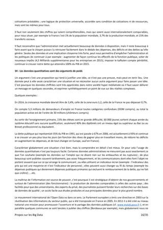 Propos sur les Big Data 16/35
cotisations préalables ; une logique de protection universelle, accordée sans condition de cotisations ni de ressources,
mais sont les mêmes pour tous.
Il faut non seulement des chiffres qui soient compréhensibles, mais qui soient aussi internationalement comparables,
pour nous situer, par exemple la France c’est 1% de la population mondiale, 3,7% de la production mondiale, et 15% des
transferts sociaux.
Il faut reconnaître que l’administration met actuellement beaucoup de données à disposition, mais il reste beaucoup à
faire avant que le citoyen puisse s’y retrouver facilement dans le dédale des dépenses, des déficits et des dettes qu’elle
génère. Seules des données et une implication citoyenne très forte, peut nous permettre d’empêcher l’administration et
les politiques de continuer à par exemple : augmenter de façon continue les effectifs de la fonction publique, voter de
nouveaux impôts (4,5 Milliards supplémentaires pour les entreprises en 2015), imposer le kafkaïen compte pénibilité,
continuer à creuser notre dette qui atteindra 100% du PIB en 2015.
34 - Les données quantitatives sont des arguments de poids
Un argument c’est une proposition qui tend à justifier une idée, ce n’est pas une preuve, mais peut en tenir lieu. Une
donnée peut à elle seule caractériser une situation et ne nécessiter aucun autre argument pour faire passer une idée.
C’est pourquoi les données chiffrées sont très appréciées dans notre société hyper médiatisée où il faut savoir délivrer
un message en quelques secondes, et exprimer synthétiquement un point de vue sur des réalités complexes.
Quelques exemples :
En 2014, la croissance mondiale devrait être de 3,4%, celle de la zone euro 1,2, celle de la France ne pas dépasser 0,7%.
On compte 5,3 millions de demandeurs d’emploi en France toutes catégories confondues (DOM compris), au total la
population active est de l’ordre de 30 millions (chômeurs compris).
Au sortir de l’enseignement primaire, 15% des élèves sont en grande difficulté, 60 000 jeunes sortent chaque année du
système éducatif sans aucune qualification, seulement 40% des diplômés ont un niveau égal ou supérieur au Bac ou au
Brevet professionnel ou équivalent.
La dette publique qui représentait 35% du PIB en 1991, qui est passée à 67% en 2006, est actuellement à 93% et continue
à se creuser un peu plus tous les jours (en fonction des rêves de gagner plus en travaillant moins, de réduire les déficits
en augmentant les dépenses, et de tout changer en Europe, sauf en France).
Caractériser globalement une situation c’est bien, mais la comprendre en détail c’est mieux. Or pour cela l’usage de
données quantitatives n’est pas toujours facile. Certaines données administratives ne mesurent pas aussi exactement ce
que l’on souhaite (exemple les données sur l’emploi qui ne disent rien sur les embauches et les ruptures) ; de plus
beaucoup sont publiées souvent tardivement, pas assez fréquemment, et les communications dont elles font l’objet ne
portent souvent que sur ce qui arrange le communicant ; ou elles utilisent un indicateur-écran (exemple : l’indicateur des
prix qui est une moyenne et n’est l’indicateur de personne) ; elles peuvent aussi changer au fil du temps (exemple les
dépenses publiques qui deviennent dépenses publiques primaires qui excluent le remboursement de la dette, qui ne fait
que croître) ; …etc.
La maîtrise de l’information est source de pouvoir, c’est pourquoi il est stratégique d’obtenir de nos gouvernements et
surtout de l’administration (des fonctionnaires) : la production de données comparables à celles des autres pays ; des
facilités pour que des universitaires, des experts du privé, des journalistes puissent fonder leurs recherches sur des bases
de données de qualité ; un accès facile aux études produites et aux principales données pour le plus grand nombre.
Le mouvement international de l’Open Data va dans ce sens. Le Parlement européen a émis une directive en 2003 sur la
réutilisation des informations du secteur public, qui a été transposée en France en 2005. En 2011 il a été créé au niveau
national une mission pour promouvoir l’ouverture et le partage des données publiques (cf. www.etalab.gouv.fr ), et en
parallèle quelques communes se sont lancées à publier des chiffres (Bordeaux par exemple), mais globalement nous ne
 